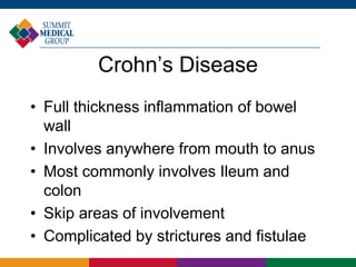 Crohn’s Disease
• Full thickness inflammation of bowel
wall
• Involves anywhere from mouth to anus
• Most commonly involves Ileum and
colon
• Skip areas of involvement
• Complicated by strictures and fistulae
 