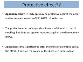 Protective effect??
• Appendicectomy  Early age may be protective against the onset
and subsequent severity of UC69% risk reduction
• The protective effect of appendicectomy is additional to that of
smoking, but does not appear to protect against the development
of PSC.
• Appendicectomy is performed after the onset of ulcerative colitis,
the effect (if any) on the course of the disease is far less clear.
 