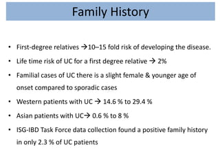 Family History
• First-degree relatives 10–15 fold risk of developing the disease.
• Life time risk of UC for a first degree relative  2%
• Familial cases of UC there is a slight female & younger age of
onset compared to sporadic cases
• Western patients with UC  14.6 % to 29.4 %
• Asian patients with UC 0.6 % to 8 %
• ISG-IBD Task Force data collection found a positive family history
in only 2.3 % of UC patients
 