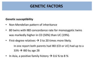 GENETIC FACTORS
Genetic susceptibility
• Non-Mendelian pattern of inheritance
• 80 twins with IBD concordance rate for monozygotic twins
was markedly higher in CD (50%) than UC (19%).
• First-degree relatives  3 to 20 times more likely.
In one report both parents had IBD (CD or UC) had up to a
33%  IBD by age 28
• In Asia, a positive family history  0.6 % to 8 %
 
