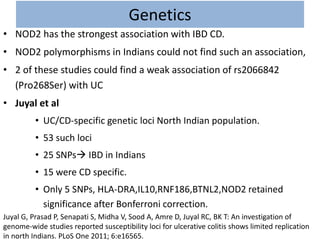 Genetics
• NOD2 has the strongest association with IBD CD.
• NOD2 polymorphisms in Indians could not find such an association,
• 2 of these studies could find a weak association of rs2066842
(Pro268Ser) with UC
• Juyal et al
• UC/CD-specific genetic loci North Indian population.
• 53 such loci
• 25 SNPs IBD in Indians
• 15 were CD specific.
• Only 5 SNPs, HLA-DRA,IL10,RNF186,BTNL2,NOD2 retained
significance after Bonferroni correction.
Juyal G, Prasad P, Senapati S, Midha V, Sood A, Amre D, Juyal RC, BK T: An investigation of
genome-wide studies reported susceptibility loci for ulcerative colitis shows limited replication
in north Indians. PLoS One 2011; 6:e16565.
 