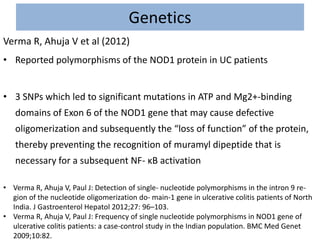 Genetics
Verma R, Ahuja V et al (2012)
• Reported polymorphisms of the NOD1 protein in UC patients
• 3 SNPs which led to significant mutations in ATP and Mg2+-binding
domains of Exon 6 of the NOD1 gene that may cause defective
oligomerization and subsequently the “loss of function” of the protein,
thereby preventing the recognition of muramyl dipeptide that is
necessary for a subsequent NF- κB activation
• Verma R, Ahuja V, Paul J: Detection of single- nucleotide polymorphisms in the intron 9 re-
gion of the nucleotide oligomerization do- main-1 gene in ulcerative colitis patients of North
India. J Gastroenterol Hepatol 2012;27: 96–103.
• Verma R, Ahuja V, Paul J: Frequency of single nucleotide polymorphisms in NOD1 gene of
ulcerative colitis patients: a case-control study in the Indian population. BMC Med Genet
2009;10:82.
 