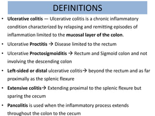 DEFINITIONS
• Ulcerative colitis — Ulcerative colitis is a chronic inflammatory
condition characterized by relapsing and remitting episodes of
inflammation limited to the mucosal layer of the colon.
• Ulcerative Proctitis  Disease limited to the rectum
• Ulcerative Proctosigmoiditis  Rectum and Sigmoid colon and not
involving the descending colon
• Left-sided or distal ulcerative colitis beyond the rectum and as far
proximally as the splenic flexure
• Extensive colitis Extending proximal to the splenic flexure but
sparing the cecum
• Pancolitis is used when the inflammatory process extends
throughout the colon to the cecum
 