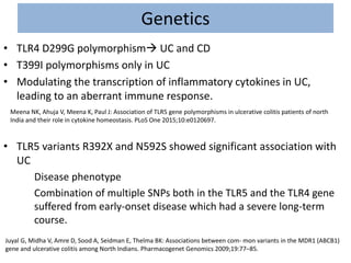 Genetics
• TLR4 D299G polymorphism UC and CD
• T399I polymorphisms only in UC
• Modulating the transcription of inflammatory cytokines in UC,
leading to an aberrant immune response.
• TLR5 variants R392X and N592S showed significant association with
UC
Disease phenotype
Combination of multiple SNPs both in the TLR5 and the TLR4 gene
suffered from early-onset disease which had a severe long-term
course.
Meena NK, Ahuja V, Meena K, Paul J: Association of TLR5 gene polymorphisms in ulcerative colitis patients of north
India and their role in cytokine homeostasis. PLoS One 2015;10:e0120697.
Juyal G, Midha V, Amre D, Sood A, Seidman E, Thelma BK: Associations between com- mon variants in the MDR1 (ABCB1)
gene and ulcerative colitis among North Indians. Pharmacogenet Genomics 2009;19:77–85.
 