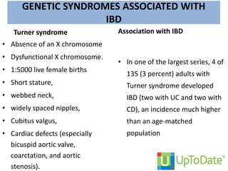 GENETIC SYNDROMES ASSOCIATED WITH
IBD
Turner syndrome
• Absence of an X chromosome
• Dysfunctional X chromosome.
• 1:5000 live female births
• Short stature,
• webbed neck,
• widely spaced nipples,
• Cubitus valgus,
• Cardiac defects (especially
bicuspid aortic valve,
coarctation, and aortic
stenosis).
Association with IBD
• In one of the largest series, 4 of
135 (3 percent) adults with
Turner syndrome developed
IBD (two with UC and two with
CD), an incidence much higher
than an age-matched
population
 