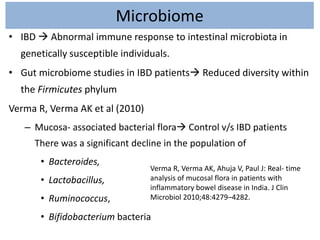 Microbiome
• IBD  Abnormal immune response to intestinal microbiota in
genetically susceptible individuals.
• Gut microbiome studies in IBD patients Reduced diversity within
the Firmicutes phylum
Verma R, Verma AK et al (2010)
– Mucosa- associated bacterial flora Control v/s IBD patients
There was a significant decline in the population of
• Bacteroides,
• Lactobacillus,
• Ruminococcus,
• Bifidobacterium bacteria
Verma R, Verma AK, Ahuja V, Paul J: Real- time
analysis of mucosal flora in patients with
inflammatory bowel disease in India. J Clin
Microbiol 2010;48:4279–4282.
 