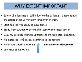 WHY EXTENT IMPORTANT
• Extent of inflammation will influence the patient's management &
the choice of delivery system for a given therapy.
• Start and the frequency of surveillance
• Study from Sweden Extent of disease colorectal cancer
• 3117 UC patients followed up from 1 to 60 years after diagnosis.
• No increased RR Disease confined to the rectum
• RR for left-sided colitis2.8 Surveillance colonoscopy
• extensive colitis14.8
 