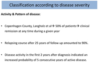 Classification according to disease severity
Activity & Pattern of disease:
• Copenhagen County, Langholz et al 50% of patients clinical
remission at any time during a given year
• Relapsing course after 25 years of follow up amounted to 90%.
• Disease activity in the first 2 years after diagnosis indicated an
increased probability of 5 consecutive years of active disease.
 