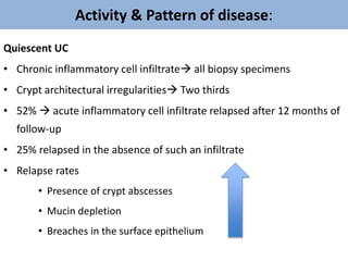 Activity & Pattern of disease:
Quiescent UC
• Chronic inflammatory cell infiltrate all biopsy specimens
• Crypt architectural irregularities Two thirds
• 52%  acute inflammatory cell infiltrate relapsed after 12 months of
follow-up
• 25% relapsed in the absence of such an infiltrate
• Relapse rates
• Presence of crypt abscesses
• Mucin depletion
• Breaches in the surface epithelium
 