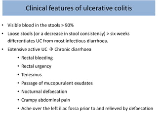 Clinical features of ulcerative colitis
• Visible blood in the stools > 90%
• Loose stools (or a decrease in stool consistency) > six weeks
differentiates UC from most infectious diarrhoea.
• Extensive active UC  Chronic diarrhoea
• Rectal bleeding
• Rectal urgency
• Tenesmus
• Passage of mucopurulent exudates
• Nocturnal defaecation
• Crampy abdominal pain
• Ache over the left iliac fossa prior to and relieved by defaecation
 