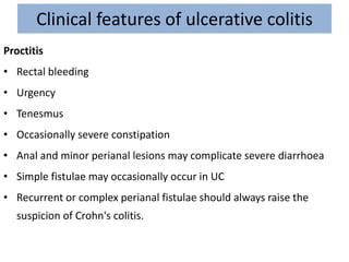 Clinical features of ulcerative colitis
Proctitis
• Rectal bleeding
• Urgency
• Tenesmus
• Occasionally severe constipation
• Anal and minor perianal lesions may complicate severe diarrhoea
• Simple fistulae may occasionally occur in UC
• Recurrent or complex perianal fistulae should always raise the
suspicion of Crohn's colitis.
 