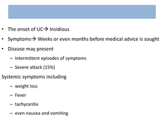 • The onset of UC Insidious
• Symptoms Weeks or even months before medical advice is sought
• Disease may present
– Intermittent episodes of symptoms
– Severe attack (15%)
Systemic symptoms including
– weight loss
– Fever
– tachycardia
– even nausea and vomiting
 