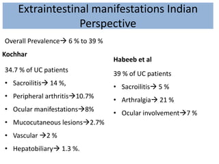 Extraintestinal manifestations Indian
Perspective
Kochhar
34.7 % of UC patients
• Sacroilitis 14 %,
• Peripheral arthritis10.7%
• Ocular manifestations8%
• Mucocutaneous lesions2.7%
• Vascular 2 %
• Hepatobiliary 1.3 %.
Habeeb et al
39 % of UC patients
• Sacroilitis 5 %
• Arthralgia 21 %
• Ocular involvement7 %
Overall Prevalence 6 % to 39 %
 