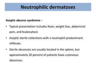 Neutrophilic dermatoses
Aseptic abscess syndrome –
• Typical presentation includes fever, weight loss, abdominal
pain, and leukocytosis
• Aseptic sterile collections with a neutrophil predominant
infiltrate.
• Sterile abscesses are usually located in the spleen, but
approximately 20 percent of patients have cutaneous
abscesses.
 