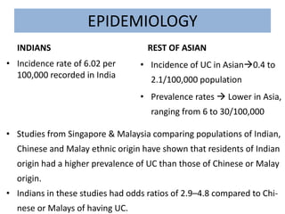 EPIDEMIOLOGY
INDIANS
• Incidence rate of 6.02 per
100,000 recorded in India
REST OF ASIAN
• Incidence of UC in Asian0.4 to
2.1/100,000 population
• Prevalence rates  Lower in Asia,
ranging from 6 to 30/100,000
• Studies from Singapore & Malaysia comparing populations of Indian,
Chinese and Malay ethnic origin have shown that residents of Indian
origin had a higher prevalence of UC than those of Chinese or Malay
origin.
• Indians in these studies had odds ratios of 2.9–4.8 compared to Chi-
nese or Malays of having UC.
 