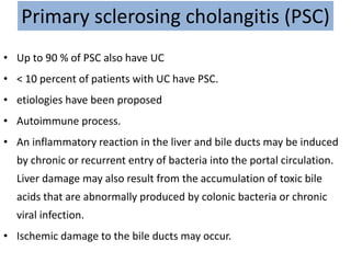 Primary sclerosing cholangitis (PSC)
• Up to 90 % of PSC also have UC
• < 10 percent of patients with UC have PSC.
• etiologies have been proposed
• Autoimmune process.
• An inflammatory reaction in the liver and bile ducts may be induced
by chronic or recurrent entry of bacteria into the portal circulation.
Liver damage may also result from the accumulation of toxic bile
acids that are abnormally produced by colonic bacteria or chronic
viral infection.
• Ischemic damage to the bile ducts may occur.
 