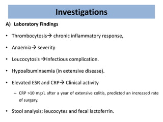 Investigations
A) Laboratory Findings
• Thrombocytosis chronic inflammatory response,
• Anaemia severity
• Leucocytosis Infectious complication.
• Hypoalbuminaemia (in extensive disease).
• Elevated ESR and CRP Clinical activity
– CRP >10 mg/L after a year of extensive colitis, predicted an increased rate
of surgery.
• Stool analysis: leucocytes and fecal lactoferrin.
 
