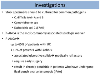 Investigations
• Stool specimens should be cultured for common pathogens
• C. difficile toxin A and B
• Campylobacter spp
• Escherichia coli 0157:H7
• P-ANCA is the most commonly associated serologic marker
• P-ANCA
up to 65% of patients with UC
< 10% of patients with Crohn's
• associated ulcerative colitis medically refractory
• require early surgery
• result in chronic pouchitis in patients who have undergone
ileal pouch anal anastomosis (IPAA)
 