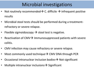 Microbial investigations
• Not routinely recommended C. difficile  infrequent positive
results
• Microbial stool tests should be performed during a treatment-
refractory or severe relapse.
• Flexible sigmoidoscopy  stool test is negative.
• Reactivation of CMV Immunosuppressed patients with severe
colitis.
• CMV infection may cause refractory or severe relapse.
• Most commonly used technique CMV DNA through PCR
• Occasional intranuclear inclusion bodies Not significant
• Multiple intranuclear inclusions Significant
 