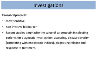 Investigations
Faecal calprotectin
• most sensitive,
• non-invasive biomarker
• Recent studies emphasise the value of calprotectin in selecting
patients for diagnostic investigation, assessing, disease severity
(correlating with endoscopic indices), diagnosing relapse and
response to treatment.
 