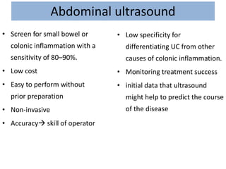 Abdominal ultrasound
• Screen for small bowel or
colonic inflammation with a
sensitivity of 80–90%.
• Low cost
• Easy to perform without
prior preparation
• Non-invasive
• Accuracy skill of operator
• Low specificity for
differentiating UC from other
causes of colonic inflammation.
• Monitoring treatment success
• initial data that ultrasound
might help to predict the course
of the disease
 
