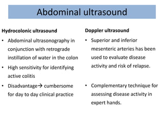 Abdominal ultrasound
Hydrocolonic ultrasound
• Abdominal ultrasonography in
conjunction with retrograde
instillation of water in the colon
• High sensitivity for identifying
active colitis
• Disadvantage cumbersome
for day to day clinical practice
Doppler ultrasound
• Superior and inferior
mesenteric arteries has been
used to evaluate disease
activity and risk of relapse.
• Complementary technique for
assessing disease activity in
expert hands.
 