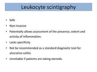 Leukocyte scintigraphy
• Safe
• Non-invasive
• Potentially allows assessment of the presence, extent and
activity of inflammation.
• Lacks specificity
• Not be recommended as a standard diagnostic tool for
ulcerative colitis
• Unreliable if patients are taking steroids.
 