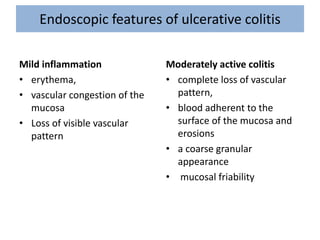 Endoscopic features of ulcerative colitis
Mild inflammation
• erythema,
• vascular congestion of the
mucosa
• Loss of visible vascular
pattern
Moderately active colitis
• complete loss of vascular
pattern,
• blood adherent to the
surface of the mucosa and
erosions
• a coarse granular
appearance
• mucosal friability
 