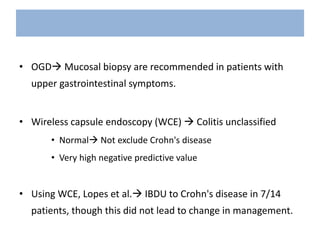 • OGD Mucosal biopsy are recommended in patients with
upper gastrointestinal symptoms.
• Wireless capsule endoscopy (WCE)  Colitis unclassified
• Normal Not exclude Crohn's disease
• Very high negative predictive value
• Using WCE, Lopes et al. IBDU to Crohn's disease in 7/14
patients, though this did not lead to change in management.
 