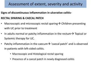 Assessment of extent, severity and activity
Signs of discontinuous inflammation in ulcerative colitis-
RECTAL SPARING & CAECAL PATCH
• Macroscopic and microscopic rectal sparing Children presenting
with UC prior to treatment
• In adults normal or patchy inflammation in the rectum Topical or
Systemic therapy for UC.
• Patchy inflammation in the caecum ‘caecal patch’ and is observed
in patients with left-sided colitis.
• Macroscopic and Histological rectal sparing
• Presence of a caecal patch in newly diagnosed colitis
 
