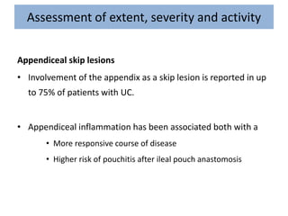 Assessment of extent, severity and activity
Appendiceal skip lesions
• Involvement of the appendix as a skip lesion is reported in up
to 75% of patients with UC.
• Appendiceal inflammation has been associated both with a
• More responsive course of disease
• Higher risk of pouchitis after ileal pouch anastomosis
 