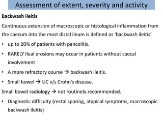 Assessment of extent, severity and activity
Backwash ileitis
Continuous extension of macroscopic or histological inflammation from
the caecum into the most distal ileum is defined as ‘backwash ileitis’
• up to 20% of patients with pancolitis.
• RARELY Ileal erosions may occur in patients without caecal
involvement
• A more refractory course  backwash ileitis.
• Small bowel  UC v/s Crohn's disease.
Small bowel radiology  not routinely recommended.
• Diagnostic difficulty (rectal sparing, atypical symptoms, macroscopic
backwash ileitis)
 