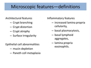 Microscopic features—definitions
Architectural features
– Crypt branching
– Crypt distortion
– Crypt atrophy
– Surface irregularity
Epithelial cell abnormalities
– mucin depletion
– Paneth cell metaplasia
Inflammatory features
– increased lamina propria
cellularity,
– basal plasmacytosis,
– basal lymphoid
aggregates,
– lamina propria
eosinophils.
 