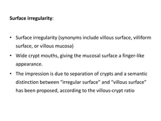 Surface irregularity:
• Surface irregularity (synonyms include villous surface, villiform
surface, or villous mucosa)
• Wide crypt mouths, giving the mucosal surface a finger-like
appearance.
• The impression is due to separation of crypts and a semantic
distinction between “irregular surface” and “villous surface”
has been proposed, according to the villous-crypt ratio
 