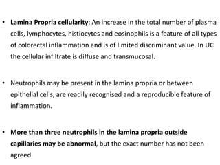 • Lamina Propria cellularity: An increase in the total number of plasma
cells, lymphocytes, histiocytes and eosinophils is a feature of all types
of colorectal inflammation and is of limited discriminant value. In UC
the cellular infiltrate is diffuse and transmucosal.
• Neutrophils may be present in the lamina propria or between
epithelial cells, are readily recognised and a reproducible feature of
inflammation.
• More than three neutrophils in the lamina propria outside
capillaries may be abnormal, but the exact number has not been
agreed.
 