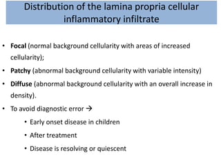 Distribution of the lamina propria cellular
inflammatory infiltrate
• Focal (normal background cellularity with areas of increased
cellularity);
• Patchy (abnormal background cellularity with variable intensity)
• Diffuse (abnormal background cellularity with an overall increase in
density).
• To avoid diagnostic error 
• Early onset disease in children
• After treatment
• Disease is resolving or quiescent
 