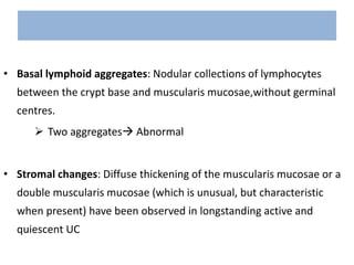 • Basal lymphoid aggregates: Nodular collections of lymphocytes
between the crypt base and muscularis mucosae,without germinal
centres.
 Two aggregates Abnormal
• Stromal changes: Diffuse thickening of the muscularis mucosae or a
double muscularis mucosae (which is unusual, but characteristic
when present) have been observed in longstanding active and
quiescent UC
 