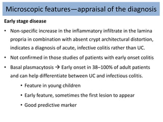 Microscopic features—appraisal of the diagnosis
Early stage disease
• Non-specific increase in the inflammatory infiltrate in the lamina
propria in combination with absent crypt architectural distortion,
indicates a diagnosis of acute, infective colitis rather than UC.
• Not confirmed in those studies of patients with early onset colitis
• Basal plasmacytosis  Early onset in 38–100% of adult patients
and can help differentiate between UC and infectious colitis.
• Feature in young children
• Early feature, sometimes the first lesion to appear
• Good predictive marker
 