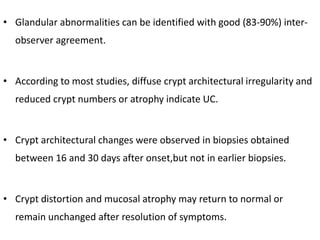• Glandular abnormalities can be identified with good (83-90%) inter-
observer agreement.
• According to most studies, diffuse crypt architectural irregularity and
reduced crypt numbers or atrophy indicate UC.
• Crypt architectural changes were observed in biopsies obtained
between 16 and 30 days after onset,but not in earlier biopsies.
• Crypt distortion and mucosal atrophy may return to normal or
remain unchanged after resolution of symptoms.
 