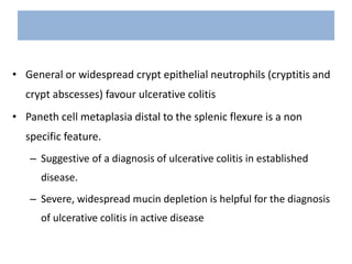 • General or widespread crypt epithelial neutrophils (cryptitis and
crypt abscesses) favour ulcerative colitis
• Paneth cell metaplasia distal to the splenic flexure is a non
specific feature.
– Suggestive of a diagnosis of ulcerative colitis in established
disease.
– Severe, widespread mucin depletion is helpful for the diagnosis
of ulcerative colitis in active disease
 
