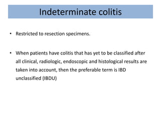 Indeterminate colitis
• Restricted to resection specimens.
• When patients have colitis that has yet to be classified after
all clinical, radiologic, endoscopic and histological results are
taken into account, then the preferable term is IBD
unclassified (IBDU)
 