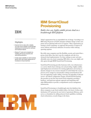 IBM Software                                                                                                                 Data Sheet
Cloud Computing




                                                           IBM SmartCloud
                                                           Provisioning
                                                           Build a low-cost, highly scalable private cloud on a
                                                           breakthrough IBM platform


                                                           Today’s organizations face an unparalleled rate of change. According to an
               Highlights                                  IBM study, 80 percent of CEOs anticipate turbulent change in their com-
                                                           panies and are planning bold moves in response.1 Many organizations are
           ●   Improve time to value with a reliable,      turning to cloud computing—an approach that promises to improve IT
               non-stop cloud capable of automatically
               tolerating and recovering from software     service delivery and increase utilization of resources while reducing
               and hardware failures                       operating expenses.
           ●   Reduce IT costs and complexity by
               enabling self-service requests and          But while many companies need the ﬂexibility, security and control that a
               automating operations                       private cloud offers, they don’t want the complexity and risk of an
           ●   Create rapid scalability to meet business
                                                           advanced cloud implementation. For those seeking an easier and more
               growth with near-instant deployment of      affordable entry into cloud computing, IBM offers a low-cost, highly scal-
               hundreds of virtual machines                able option through IBM® SmartCloud Provisioning.

                                                           SmartCloud Provisioning provides businesses with a true infrastructure-
                                                           as-a-service (IaaS) cloud, reducing costs and providing a highly scalable,
                                                           rapid deployment environment for running applications and reacting to
                                                           dynamic changes in user resource demands. It works behind the scenes to
                                                           prevent service outages by automatically working around hardware fail-
                                                           ures and supporting in-place adding, removing and upgrading of physical
                                                           servers—all without conﬁguration changes. SmartCloud Provisioning
                                                           also provides an easy ﬁrst step toward cloud computing, providing a
                                                           hardware- and hypervisor-agnostic approach and integrating with
                                                           other IBM products to provide a comprehensive service management
                                                           infrastructure.

                                                           SmartCloud Provisioning is a breakthrough entry-level platform that
                                                           allows companies to get cloud-enabled within a few hours. It allows stan-
                                                           dardization of IT processes for new levels of operational efficiency, and it
                                                           serves as a foundation for adding advanced cloud capabilities, including
                                                           cloud orchestration, as needs change in the future.
 