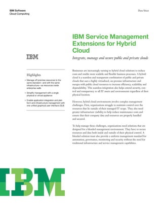 IBM Software                                                                                                               Data Sheet
Cloud Computing




                                                           IBM Service Management
                                                           Extensions for Hybrid
                                                           Cloud
                                                           Integrate, manage and secure public and private clouds


                                                           Businesses are increasingly turning to hybrid cloud solutions to reduce
               Highlights                                  costs and enable more scalable and ﬂexible business processes. A hybrid
                                                           cloud is a seamless and transparent combination of public and private
           ●   Manage off-premise resources to the         clouds that uses a highly virtualized, on-premise infrastructure and
               same standard—and with the same
               infrastructure—as resources inside          merges with public cloud resources to increase efficiency, scalability and
               enterprise walls                            dependability. This seamless integration also helps extend security, con-
                                                           trol and transparency to all IT assets and environments regardless of their
           ●   Simplify management with a single
               physical or virtual appliance               physical location.

           ●   Enable application integration and plat-
               form and infrastructure management with
                                                           However, hybrid cloud environments involve complex management
               one uniﬁed graphical user interface (GUI)   challenges. First, organizations struggle to maintain control over the
                                                           resources that lie outside of their managed IT scope. They also need
                                                           greater infrastructure visibility to help reduce maintenance costs and
                                                           ensure that their company data and resources are properly handled
                                                           and secured.

                                                           To help manage these challenges, organizations need solutions that are
                                                           designed for a blended management environment. They have to secure
                                                           resources and data both inside and outside of their physical control. A
                                                           blended solution must also provide a uniform management standard for
                                                           automation, governance, monitoring and security without the need for
                                                           traditional infrastructure and service management capabilities.
 