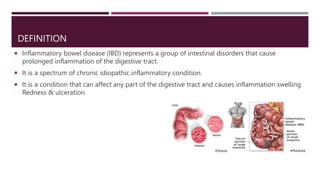 DEFINITION
 Inflammatory bowel disease (IBD) represents a group of intestinal disorders that cause
prolonged inflammation of the digestive tract.
 It is a spectrum of chronic idiopathic inflammatory condition.
 It is a condition that can affect any part of the digestive tract and causes inflammation swelling
Redness & ulceration.
 