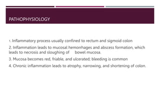 PATHOPHYSIOLOGY
1. Inflammatory process usually confined to rectum and sigmoid colon
2. Inflammation leads to mucosal hemorrhages and abscess formation, which
leads to necrosis and sloughing of bowel mucosa.
3. Mucosa becomes red, friable, and ulcerated; bleeding is common
4. Chronic inflammation leads to atrophy, narrowing, and shortening of colon.
 