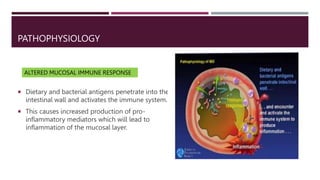 PATHOPHYSIOLOGY
 Dietary and bacterial antigens penetrate into the
intestinal wall and activates the immune system.
 This causes increased production of pro-
inflammatory mediators which will lead to
inflammation of the mucosal layer.
ALTERED MUCOSAL IMMUNE RESPONSE
 