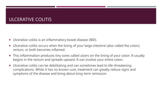 ULCERATIVE COLITIS
 Ulcerative colitis is an inflammatory bowel disease (IBD).
 Ulcerative colitis occurs when the lining of your large intestine (also called the colon),
rectum, or both becomes inflamed.
 This inflammation produces tiny sores called ulcers on the lining of your colon. It usually
begins in the rectum and spreads upward. It can involve your entire colon.
 Ulcerative colitis can be debilitating and can sometimes lead to life-threatening
complications. While it has no known cure, treatment can greatly reduce signs and
symptoms of the disease and bring about long-term remission.
 