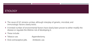 ETIOLOGY
 The cause of UC remains unclear, although interplay of genetic, microbial, and
immunologic factors clearly exists.
 A limited number of environmental factors have clearly been proven to either modify the
disease or regulate the lifetime risk of developing it.
 These include:
 Tobacco use. Appendectomy.
 Oral contraceptive pills. Antibiotic use.
 