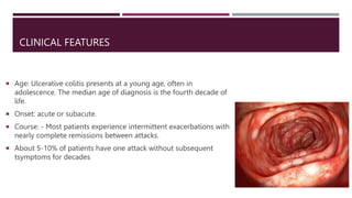 CLINICAL FEATURES
 Age: Ulcerative colitis presents at a young age, often in
adolescence. The median age of diagnosis is the fourth decade of
life.
 Onset: acute or subacute.
 Course: - Most patients experience intermittent exacerbations with
nearly complete remissions between attacks.
 About 5-10% of patients have one attack without subsequent
tsymptoms for decades
 