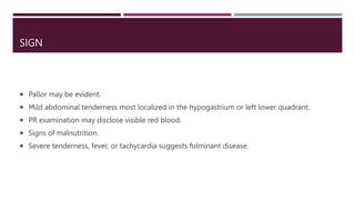 SIGN
 Pallor may be evident.
 Mild abdominal tenderness most localized in the hypogastrium or left lower quadrant.
 PR examination may disclose visible red blood.
 Signs of malnutrition.
 Severe tenderness, fever, or tachycardia suggests fulminant disease.
 